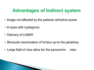 Advantages of Indirect system
• Image not affected by the patients refractive power
• In eyes with nystagmus
• Delivery of LASER
• Binocular examination of fundus up-to the periphery
• Large field of view allow for the panoramic view
 