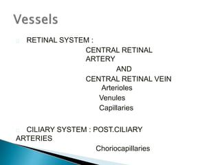  RETINAL SYSTEM :
CENTRAL RETINAL
ARTERY
AND
CENTRAL RETINAL VEIN
Arterioles
Venules
Capillaries
 CILIARY SYSTEM : POST.CILIARY
ARTERIES
Choriocapillaries
 