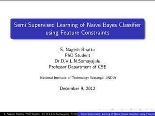 Semi Supervised Learning of Naive Bayes Classiﬁer
                   using Feature Constraints

                                          S. Nagesh Bhattu
                                            PhD Student
                                       Dr.D.V.L.N.Somayajulu
                                    Professor Department of CSE

                             National Institute of Technology Warangal ,INDIA


                                             December 9, 2012




S. Nagesh Bhattu PhD Student Dr.D.V.L.N.Somayajulu ProfessorSemi SupervisedCSE
                                                             Department of Learning of Naive Bayes Classiﬁer using Feature
 