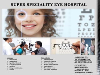SUPER SPECIALITY EYE HOSPITAL
Data collection
1. Interior spaces
2. Standards of spaces
3. Space planning
4. Typical design schedule
5. Anthropometry
6. Bio-medical waste
7. Fire safety regulation
Literature
1. Introduction
2. Departments
3. Specialist Hospitals
4. Early developments
5. Surgeries
6. Design considerations
7. Benefits .
SUBMITTED TO:-
AR. HALEEM BABBU
AR. ASHUTOSH JOSHI
PRESENTED BY:
HAIDER IRSHAD
M.ARCH 3RD SEM
JAMIA MILIA ISLAMIA
 