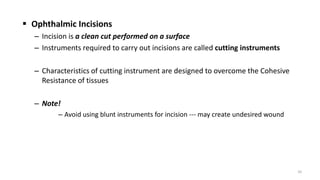  Ophthalmic Incisions
– Incision is a clean cut performed on a surface
– Instruments required to carry out incisions are called cutting instruments
– Characteristics of cutting instrument are designed to overcome the Cohesive
Resistance of tissues
– Note!
– Avoid using blunt instruments for incision --- may create undesired wound
10
 