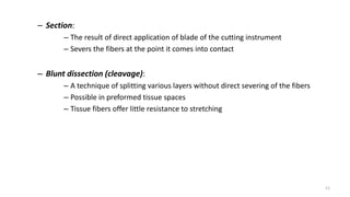 – Section:
– The result of direct application of blade of the cutting instrument
– Severs the fibers at the point it comes into contact
– Blunt dissection (cleavage):
– A technique of splitting various layers without direct severing of the fibers
– Possible in preformed tissue spaces
– Tissue fibers offer little resistance to stretching
11
 
