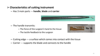  Characteristics of cutting instrument
– Has 3 main parts --- handle, blade and carrier
– The handle transmits:
– The force of the surgeon’s hand to the tissue
– The tactile feedback to the surgeon
– Cutting edge --- a surface which comes into contact with the tissue
– Carrier --- supports the blade and connects to the handle
14
 