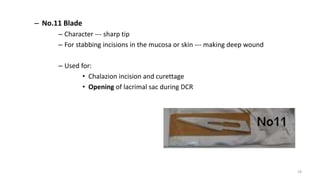 – No.11 Blade
– Character --- sharp tip
– For stabbing incisions in the mucosa or skin --- making deep wound
– Used for:
• Chalazion incision and curettage
• Opening of lacrimal sac during DCR
19
 