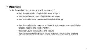  Objectives
– At the end of this course, you will be able to:
– Describe peculiarity of ophthalmic microsurgery
– Describe different types of ophthalmic incisions
– Describe and classify sutures used in ophthalmology
– Describe and classify common ophthalmic instruments --- surgical blades,
forceps, needles and needle holders
– Describe wound construction and closure
– Demonstrate different type of suture materials, suturing and knotting
2
 