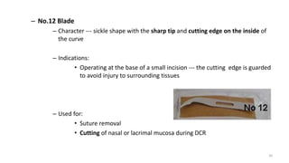 – No.12 Blade
– Character --- sickle shape with the sharp tip and cutting edge on the inside of
the curve
– Indications:
• Operating at the base of a small incision --- the cutting edge is guarded
to avoid injury to surrounding tissues
– Used for:
• Suture removal
• Cutting of nasal or lacrimal mucosa during DCR
20
 