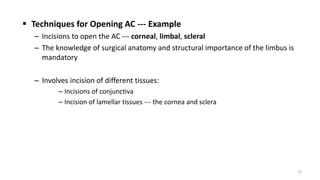  Techniques for Opening AC --- Example
– Incisions to open the AC --- corneal, limbal, scleral
– The knowledge of surgical anatomy and structural importance of the limbus is
mandatory
– Involves incision of different tissues:
– Incisions of conjunctiva
– Incision of lamellar tissues --- the cornea and sclera
22
 