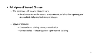  Principles of Wound Closure
– The principles of wound closure vary
– Based on whether the wound is extraocular, or it involves opening the
pressurized globe and subsequent closure
– Ways of closure:
– Extraocular --- placing suture, cauterization
– Globe opened --- creating water tight wound, suturing
23
 