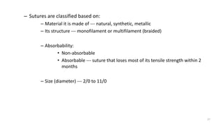 – Sutures are classified based on:
– Material it is made of --- natural, synthetic, metallic
– Its structure --- monofilament or multifilament (braided)
– Absorbability:
• Non-absorbable
• Absorbable --- suture that loses most of its tensile strength within 2
months
– Size (diameter) --- 2/0 to 11/0
27
 