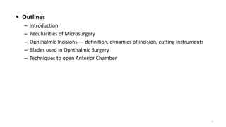  Outlines
– Introduction
– Peculiarities of Microsurgery
– Ophthalmic Incisions --- definition, dynamics of incision, cutting instruments
– Blades used in Ophthalmic Surgery
– Techniques to open Anterior Chamber
3
 