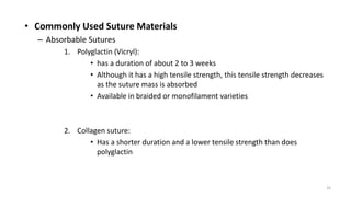 • Commonly Used Suture Materials
– Absorbable Sutures
1. Polyglactin (Vicryl):
• has a duration of about 2 to 3 weeks
• Although it has a high tensile strength, this tensile strength decreases
as the suture mass is absorbed
• Available in braided or monofilament varieties
2. Collagen suture:
• Has a shorter duration and a lower tensile strength than does
polyglactin
33
 