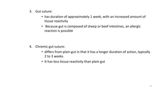 3. Gut suture:
• has duration of approximately 1 week, with an increased amount of
tissue reactivity
• Because gut is composed of sheep or beef intestines, an allergic
reaction is possible
4. Chromic gut suture:
• differs from plain gut in that it has a longer duration of action, typically
2 to 3 weeks
• It has less tissue reactivity than plain gut
34
 