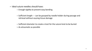 – Ideal suture needles should have:
– Enough rigidity to prevent easy bending
– Sufficient length --- can be grasped by needle holder during passage and
retrieval without causing tissue damage
– Sufficient diameter to create a tract for the suture knot to be buried
– As atraumatic as possible
40
 