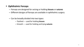  Ophthalmic Forceps
– Forceps are designed for seizing or holding tissues or sutures
– Different designs of forceps are available in ophthalmic surgery
– Can be broadly divided into two types:
– Toothed --- used for holding tissues
– Smooth --- used for holding and tying sutures
47
 