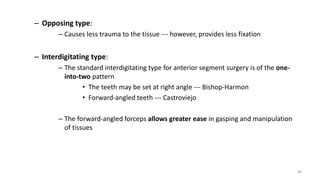 – Opposing type:
– Causes less trauma to the tissue --- however, provides less fixation
– Interdigitating type:
– The standard interdigitating type for anterior segment surgery is of the one-
into-two pattern
• The teeth may be set at right angle --- Bishop-Harmon
• Forward-angled teeth --- Castroviejo
– The forward-angled forceps allows greater ease in gasping and manipulation
of tissues
49
 