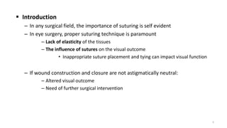  Introduction
– In any surgical field, the importance of suturing is self evident
– In eye surgery, proper suturing technique is paramount
– Lack of elasticity of the tissues
– The influence of sutures on the visual outcome
• Inappropriate suture placement and tying can impact visual function
– If wound construction and closure are not astigmatically neutral:
– Altered visual outcome
– Need of further surgical intervention
5
 
