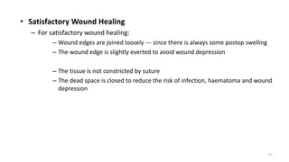 • Satisfactory Wound Healing
– For satisfactory wound healing:
– Wound edges are joined loosely --- since there is always some postop swelling
– The wound edge is slightly everted to avoid wound depression
– The tissue is not constricted by suture
– The dead space is closed to reduce the risk of infection, haematoma and wound
depression
57
 