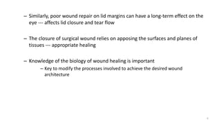 – Similarly, poor wound repair on lid margins can have a long-term effect on the
eye --- affects lid closure and tear flow
– The closure of surgical wound relies on apposing the surfaces and planes of
tissues --- appropriate healing
– Knowledge of the biology of wound healing is important
– Key to modify the processes involved to achieve the desired wound
architecture
6
 
