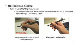  Basic Instrument Handling
– Correct way of holding instruments:
– For example, the scalpel should be held with the handle rest on the thumb and
index interdigit --- like holding a pen
61
The handle should rest on the thumb
and index interdigit
Correct way
Wrong way --- unstable grip
 