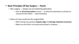  Basic Principles Of Eye Surgery --- Pearls
– Skin surgery --- always use LA containing adrenaline
– Give LA 10 minutes before incision --- to allow the adrenaline to achieve its
vasoconstrictive effect --- reduce bleeding
– Only cut if you could see the surgical field
– Blind cutting may produce irregular edge and damage important structures
– Make sure the field is not obscured by blood or shadows, . . .
63
 