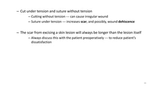 – Cut under tension and suture without tension
– Cutting without tension --- can cause irregular wound
– Suture under tension --- increases scar, and possibly, wound dehiscence
– The scar from excising a skin lesion will always be longer than the lesion itself
– Always discuss this with the patient preoperatively --- to reduce patient’s
dissatisfaction
64
 