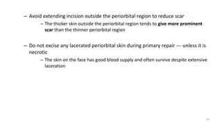 – Avoid extending incision outside the periorbital region to reduce scar
– The thicker skin outside the periorbital region tends to give more prominent
scar than the thinner periorbital region
– Do not excise any lacerated periorbital skin during primary repair --- unless it is
necrotic
– The skin on the face has good blood supply and often survive despite extensive
laceration
65
 