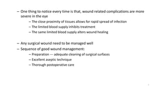 – One thing to notice every time is that, wound related complications are more
severe in the eye
– The close proximity of tissues allows for rapid spread of infection
– The limited blood supply inhibits treatment
– The same limited blood supply alters wound healing
– Any surgical wound need to be managed well
– Sequence of good wound management:
– Preparation --- adequate cleaning of surgical surfaces
– Excellent aseptic technique
– Thorough postoperative care
7
 