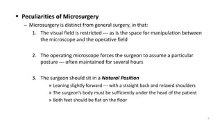  Peculiarities of Microsurgery
– Microsurgery is distinct from general surgery, in that:
1. The visual field is restricted --- as is the space for manipulation between
the microscope and the operative field
2. The operating microscope forces the surgeon to assume a particular
posture --- often maintained for several hours
3. The surgeon should sit in a Natural Position
» Leaning slightly forward --- with a straight back and relaxed shoulders
» The surgeon’s body must be sufficiently under the head of the patient
» Both feet should be flat on the floor
8
 