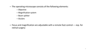– The operating microscope consists of the following elements:
– Objective
– Magnification system
– Beam splitter
– Oculars
– Focus and magnification are adjustable with a remote foot control --- esp. for
retinal surgery
9
 