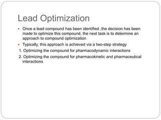 Lead Optimization
 Once a lead compound has been identified ,the decision has been
made to optimize this compound, the next task is to determine an
approach to compound optimization
 Typically, this approach is achieved via a two-step strategy
1. Optimizing the compound for pharmacodynamic interactions
2. Optimizing the compound for pharmacokinetic and pharmaceutical
interactions
 