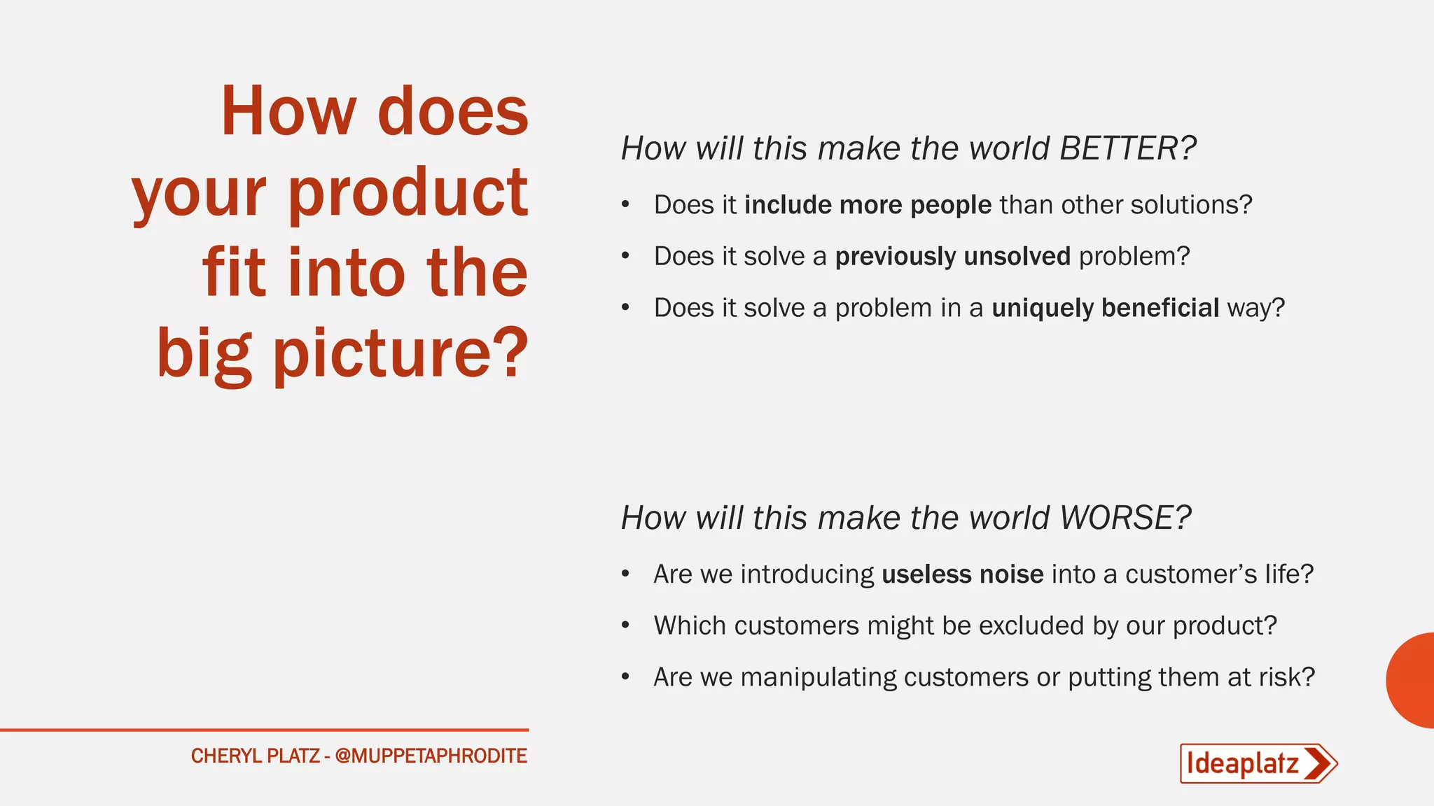 CHERYL PLATZ - @MUPPETAPHRODITE
How does
your product
fit into the
big picture?
How will this make the world BETTER?
• Does it include more people than other solutions?
• Does it solve a previously unsolved problem?
• Does it solve a problem in a uniquely beneficial way?
How will this make the world WORSE?
• Are we introducing useless noise into a customer’s life?
• Which customers might be excluded by our product?
• Are we manipulating customers or putting them at risk?
 