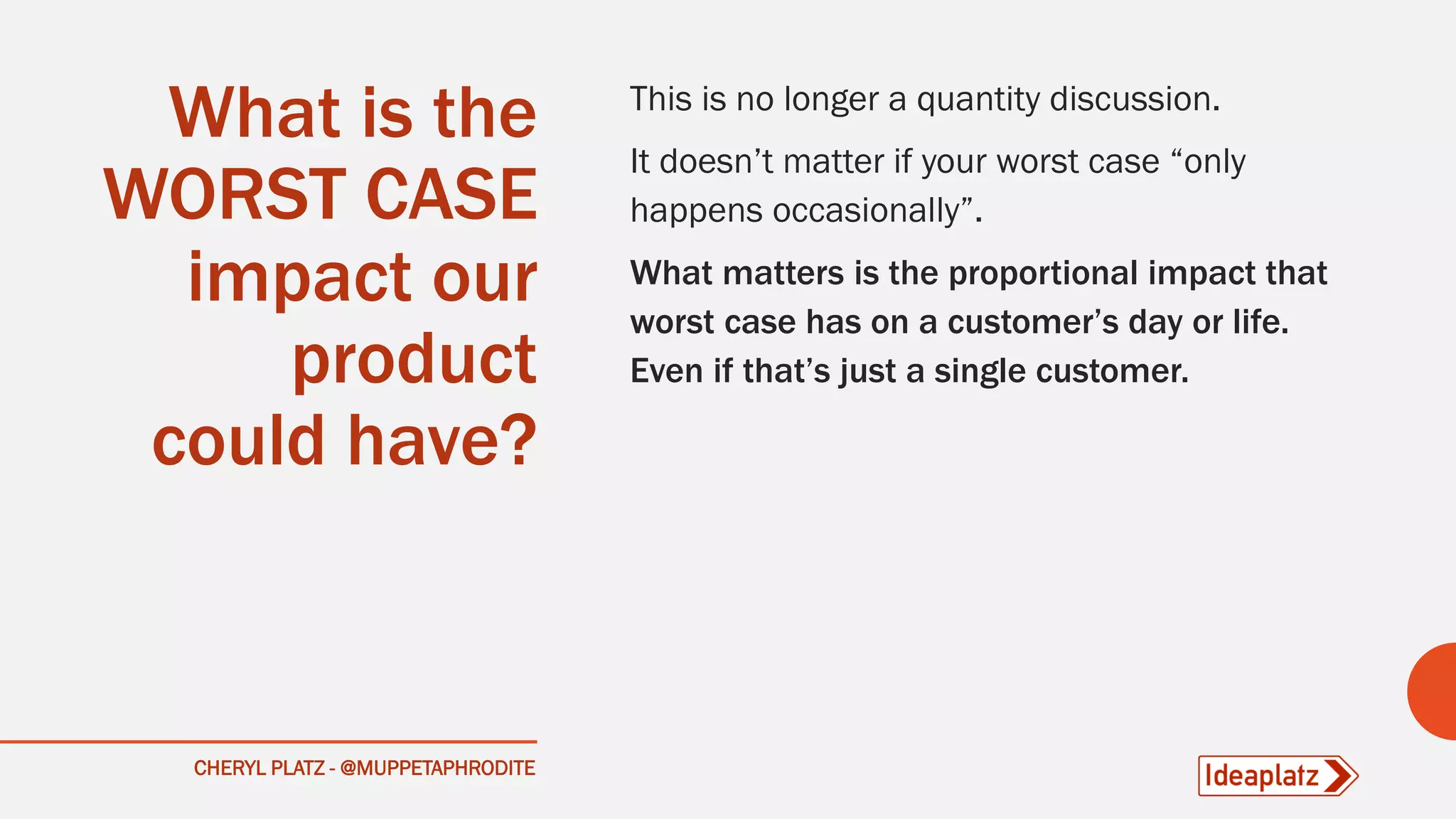 What is the
WORST CASE
impact our
product
could have?
This is no longer a quantity discussion.
It doesn’t matter if your worst case “only
happens occasionally”.
What matters is the proportional impact that
worst case has on a customer’s day or life.
Even if that’s just a single customer.
CHERYL PLATZ - @MUPPETAPHRODITE
 