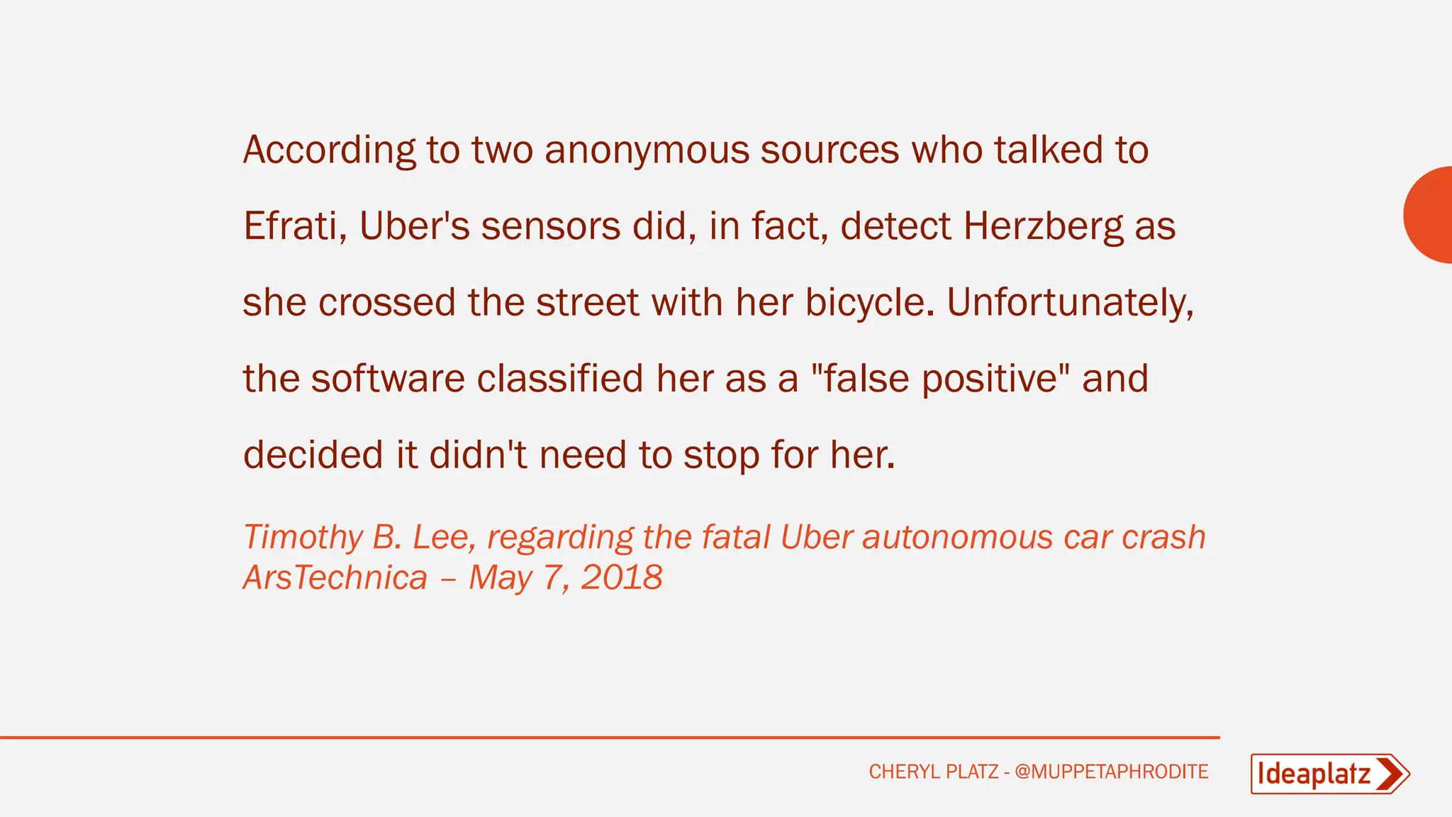 According to two anonymous sources who talked to
Efrati, Uber's sensors did, in fact, detect Herzberg as
she crossed the street with her bicycle. Unfortunately,
the software classified her as a "false positive" and
decided it didn't need to stop for her.
Timothy B. Lee, regarding the fatal Uber autonomous car crash
ArsTechnica – May 7, 2018
CHERYL PLATZ - @MUPPETAPHRODITE
 