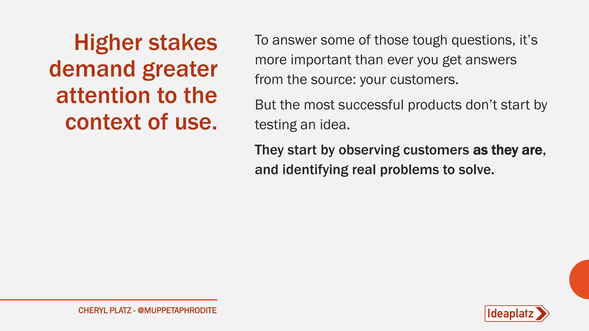 Higher stakes
demand greater
attention to the
context of use.
To answer some of those tough questions, it’s
more important than ever you get answers
from the source: your customers.
But the most successful products don’t start by
testing an idea.
They start by observing customers as they are,
and identifying real problems to solve.
CHERYL PLATZ - @MUPPETAPHRODITE
 