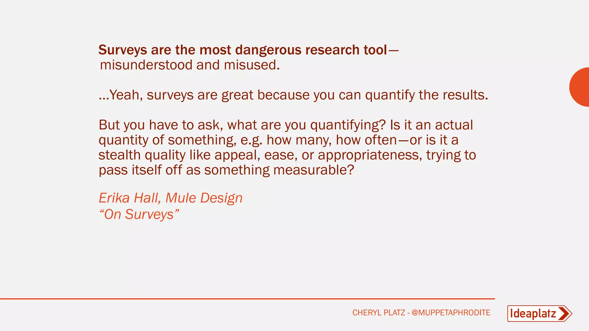 Surveys are the most dangerous research tool—
misunderstood and misused.
…Yeah, surveys are great because you can quantify the results.
But you have to ask, what are you quantifying? Is it an actual
quantity of something, e.g. how many, how often—or is it a
stealth quality like appeal, ease, or appropriateness, trying to
pass itself off as something measurable?
Erika Hall, Mule Design
“On Surveys”
CHERYL PLATZ - @MUPPETAPHRODITE
 