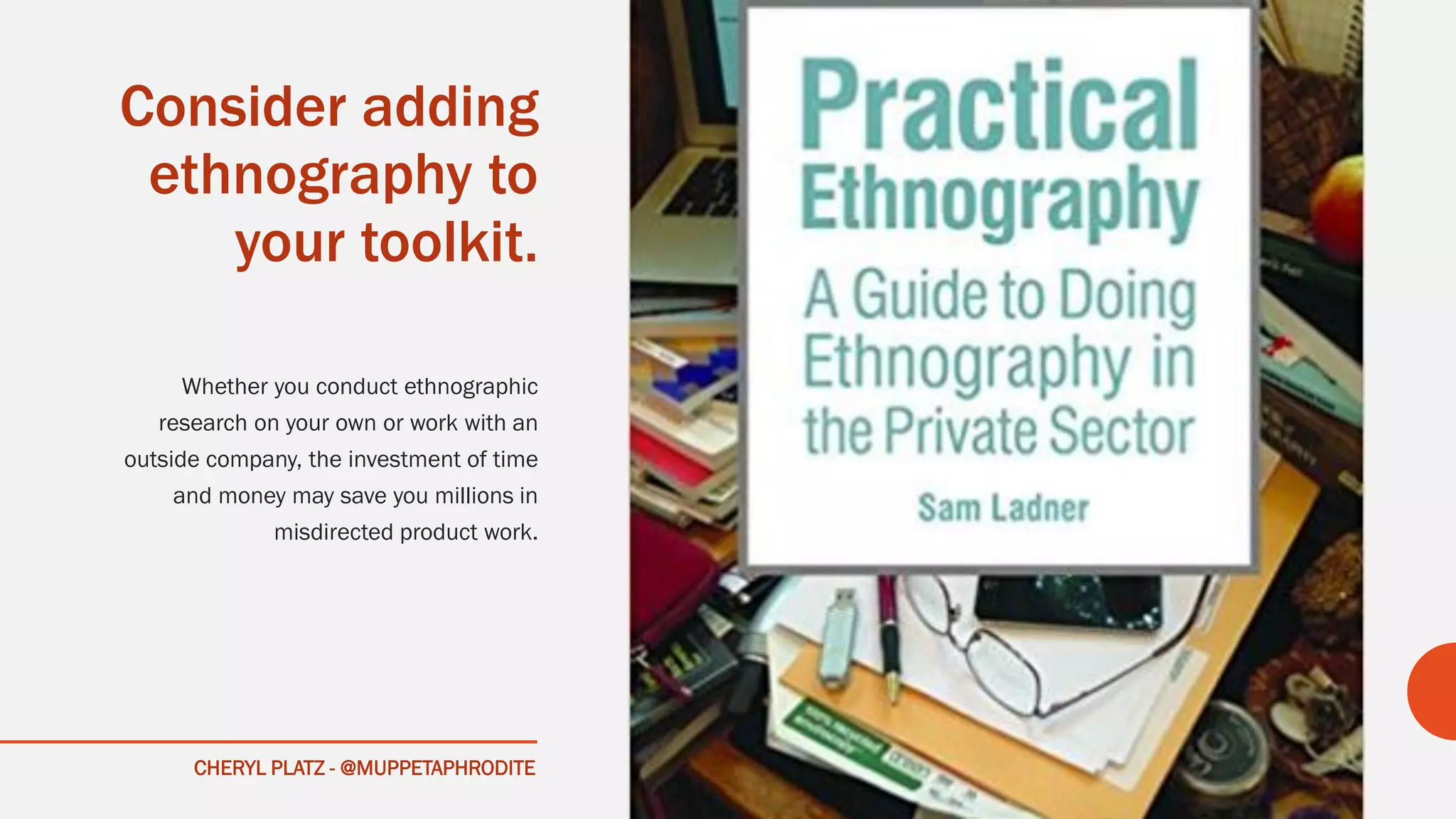 CHERYL PLATZ - @MUPPETAPHRODITE
Consider adding
ethnography to
your toolkit.
Whether you conduct ethnographic
research on your own or work with an
outside company, the investment of time
and money may save you millions in
misdirected product work.
 