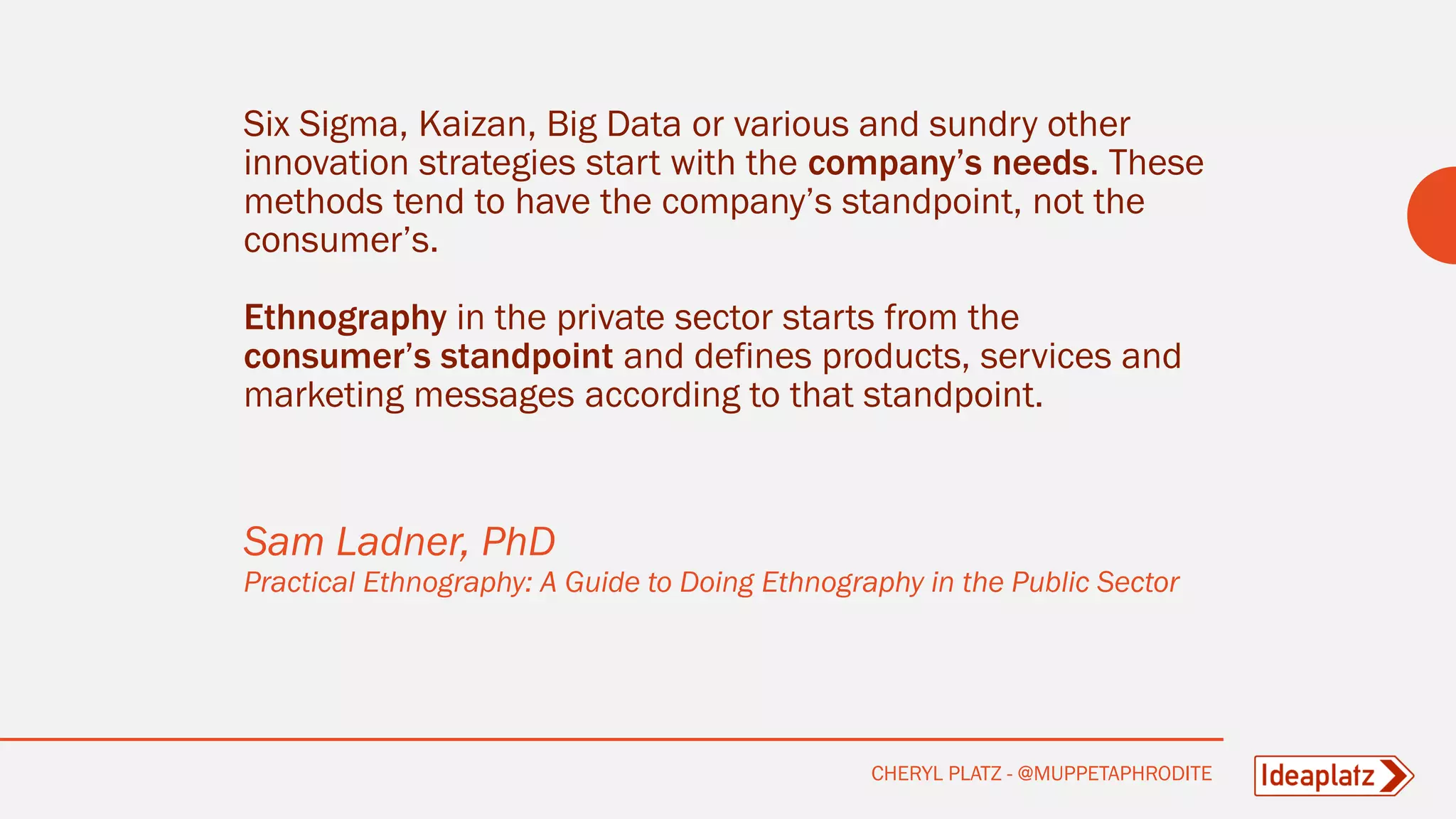 Six Sigma, Kaizan, Big Data or various and sundry other
innovation strategies start with the company’s needs. These
methods tend to have the company’s standpoint, not the
consumer’s.
Ethnography in the private sector starts from the
consumer’s standpoint and defines products, services and
marketing messages according to that standpoint.
Sam Ladner, PhD
Practical Ethnography: A Guide to Doing Ethnography in the Public Sector
CHERYL PLATZ - @MUPPETAPHRODITE
 