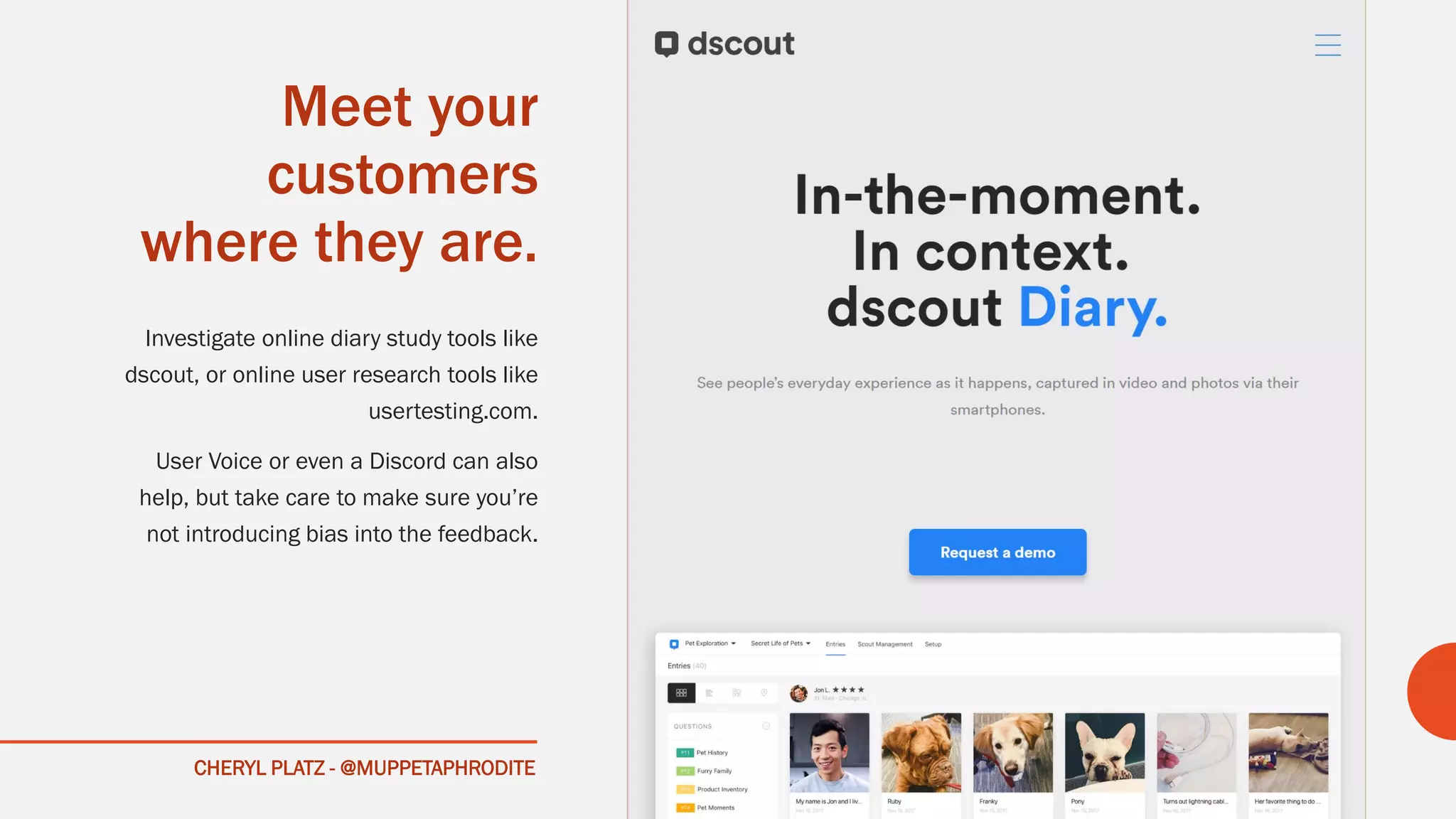 CHERYL PLATZ - @MUPPETAPHRODITE
Meet your
customers
where they are.
Investigate online diary study tools like
dscout, or online user research tools like
usertesting.com.
User Voice or even a Discord can also
help, but take care to make sure you’re
not introducing bias into the feedback.
 