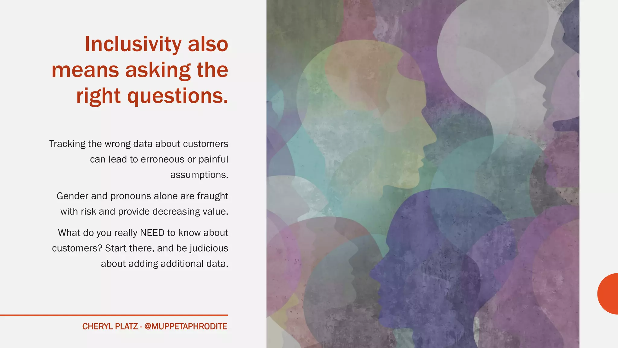 CHERYL PLATZ - @MUPPETAPHRODITE
Inclusivity also
means asking the
right questions.
Tracking the wrong data about customers
can lead to erroneous or painful
assumptions.
Gender and pronouns alone are fraught
with risk and provide decreasing value.
What do you really NEED to know about
customers? Start there, and be judicious
about adding additional data.
 