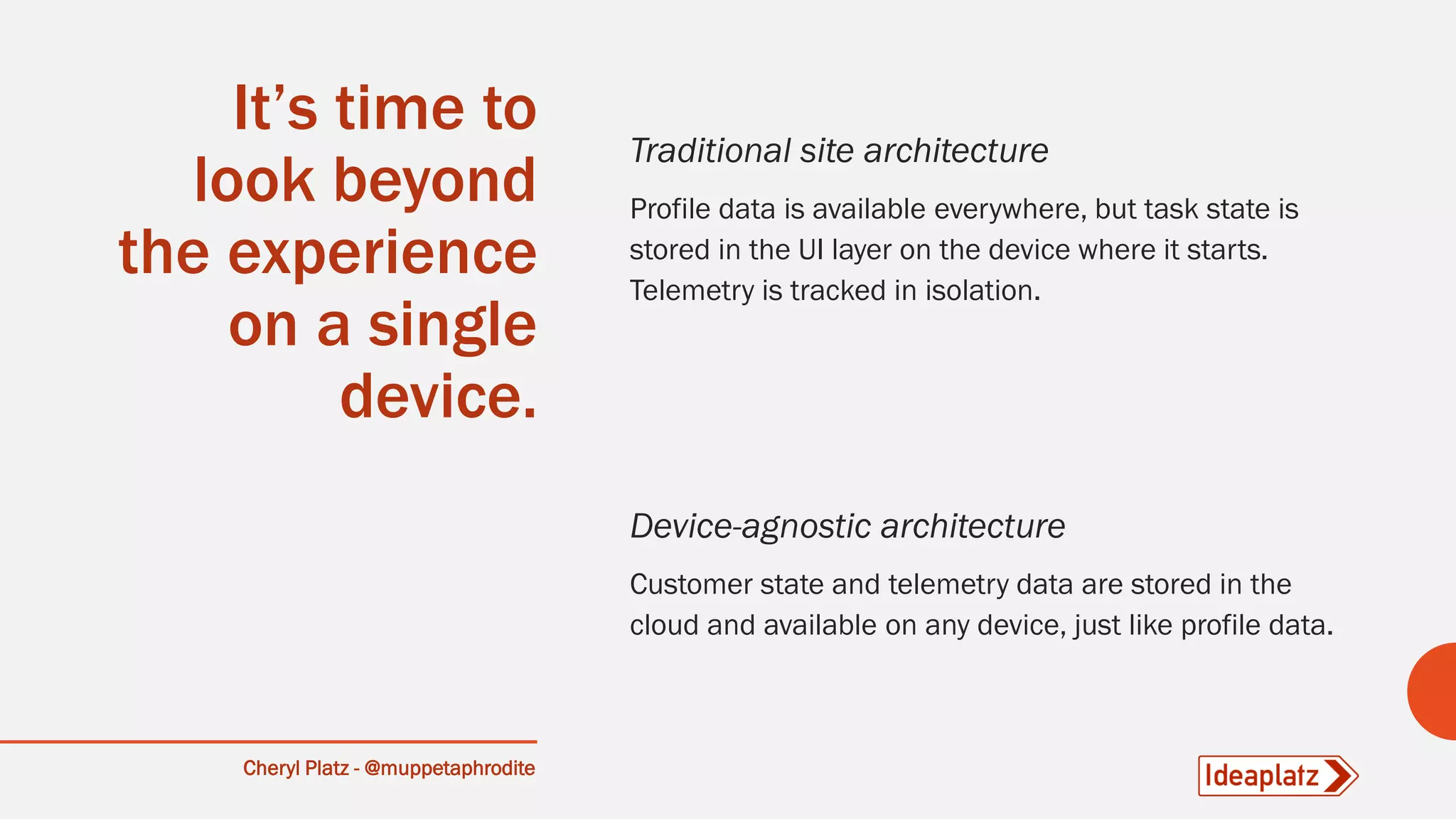 Cheryl Platz - @muppetaphrodite
It’s time to
look beyond
the experience
on a single
device.
Traditional site architecture
Profile data is available everywhere, but task state is
stored in the UI layer on the device where it starts.
Telemetry is tracked in isolation.
Device-agnostic architecture
Customer state and telemetry data are stored in the
cloud and available on any device, just like profile data.
 