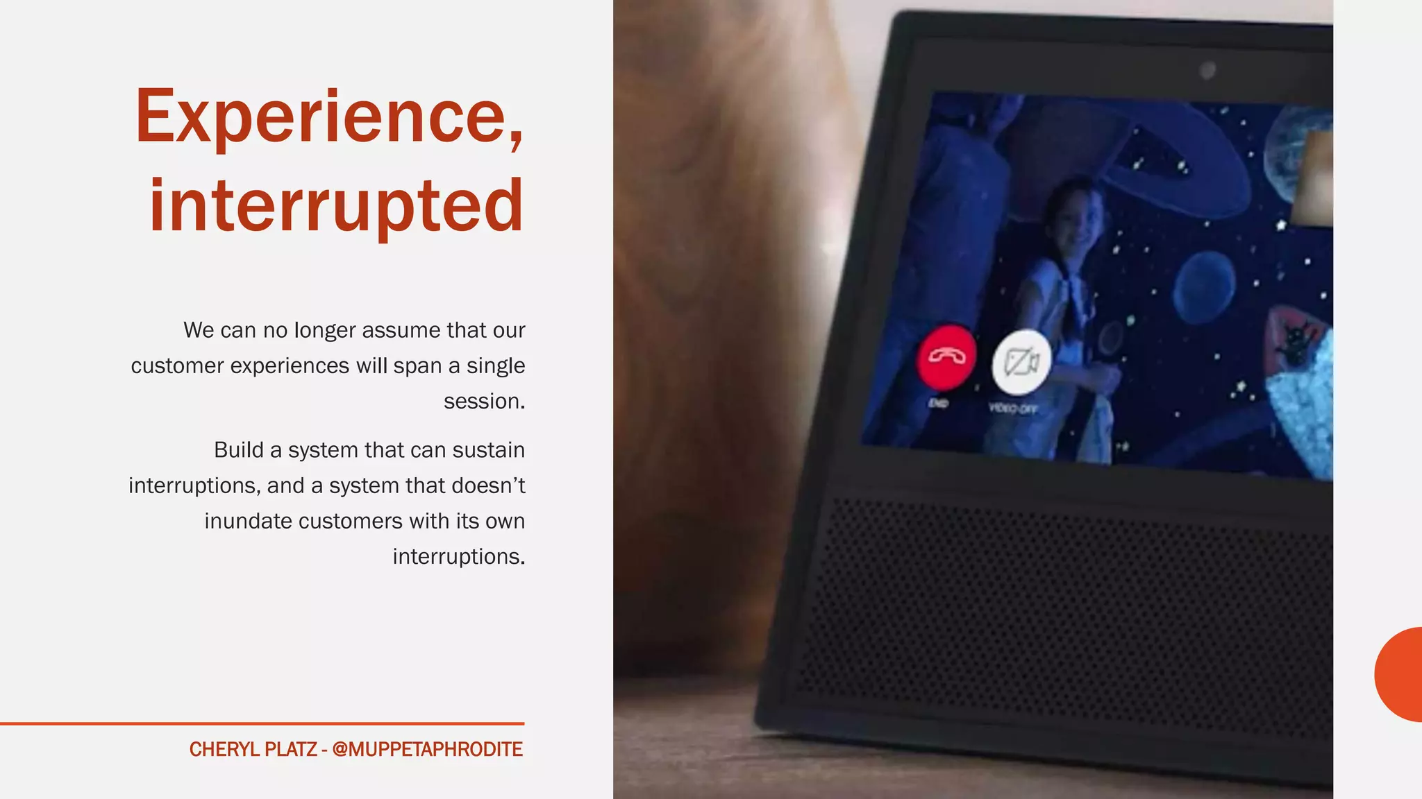 CHERYL PLATZ - @MUPPETAPHRODITE
Experience,
interrupted
We can no longer assume that our
customer experiences will span a single
session.
Build a system that can sustain
interruptions, and a system that doesn’t
inundate customers with its own
interruptions.
 