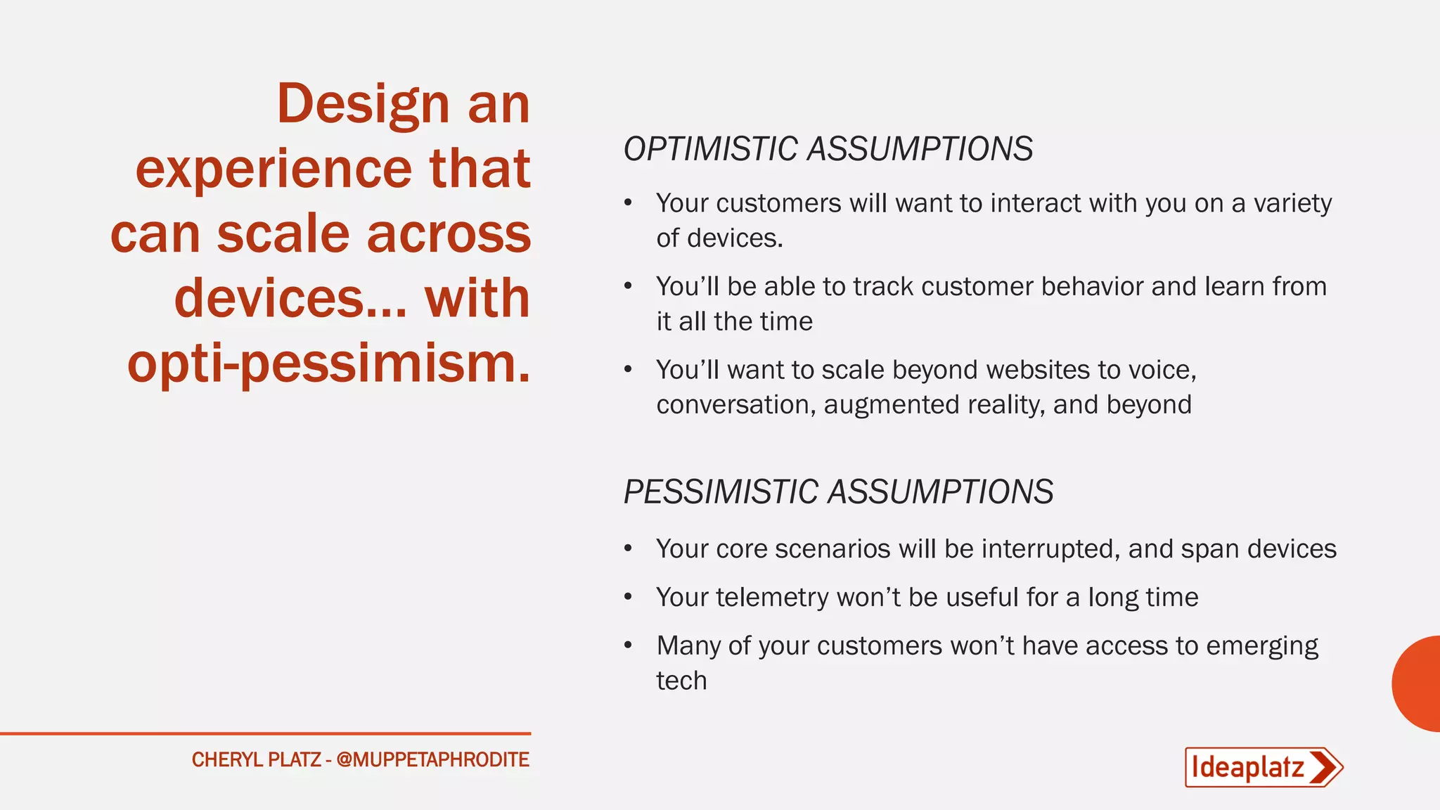 CHERYL PLATZ - @MUPPETAPHRODITE
Design an
experience that
can scale across
devices… with
opti-pessimism.
OPTIMISTIC ASSUMPTIONS
• Your customers will want to interact with you on a variety
of devices.
• You’ll be able to track customer behavior and learn from
it all the time
• You’ll want to scale beyond websites to voice,
conversation, augmented reality, and beyond
PESSIMISTIC ASSUMPTIONS
• Your core scenarios will be interrupted, and span devices
• Your telemetry won’t be useful for a long time
• Many of your customers won’t have access to emerging
tech
 