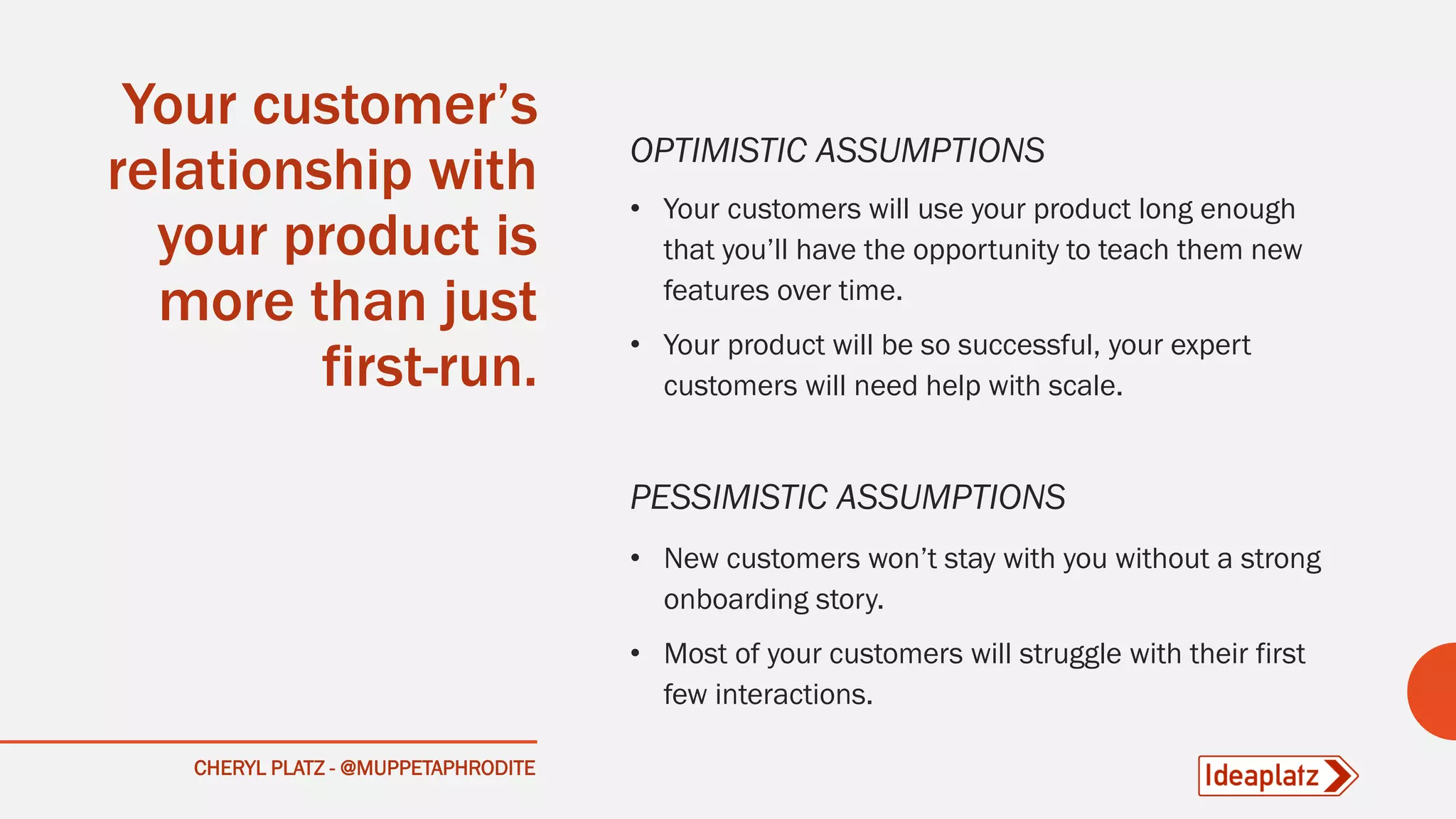 CHERYL PLATZ - @MUPPETAPHRODITE
Your customer’s
relationship with
your product is
more than just
first-run.
OPTIMISTIC ASSUMPTIONS
• Your customers will use your product long enough
that you’ll have the opportunity to teach them new
features over time.
• Your product will be so successful, your expert
customers will need help with scale.
PESSIMISTIC ASSUMPTIONS
• New customers won’t stay with you without a strong
onboarding story.
• Most of your customers will struggle with their first
few interactions.
 