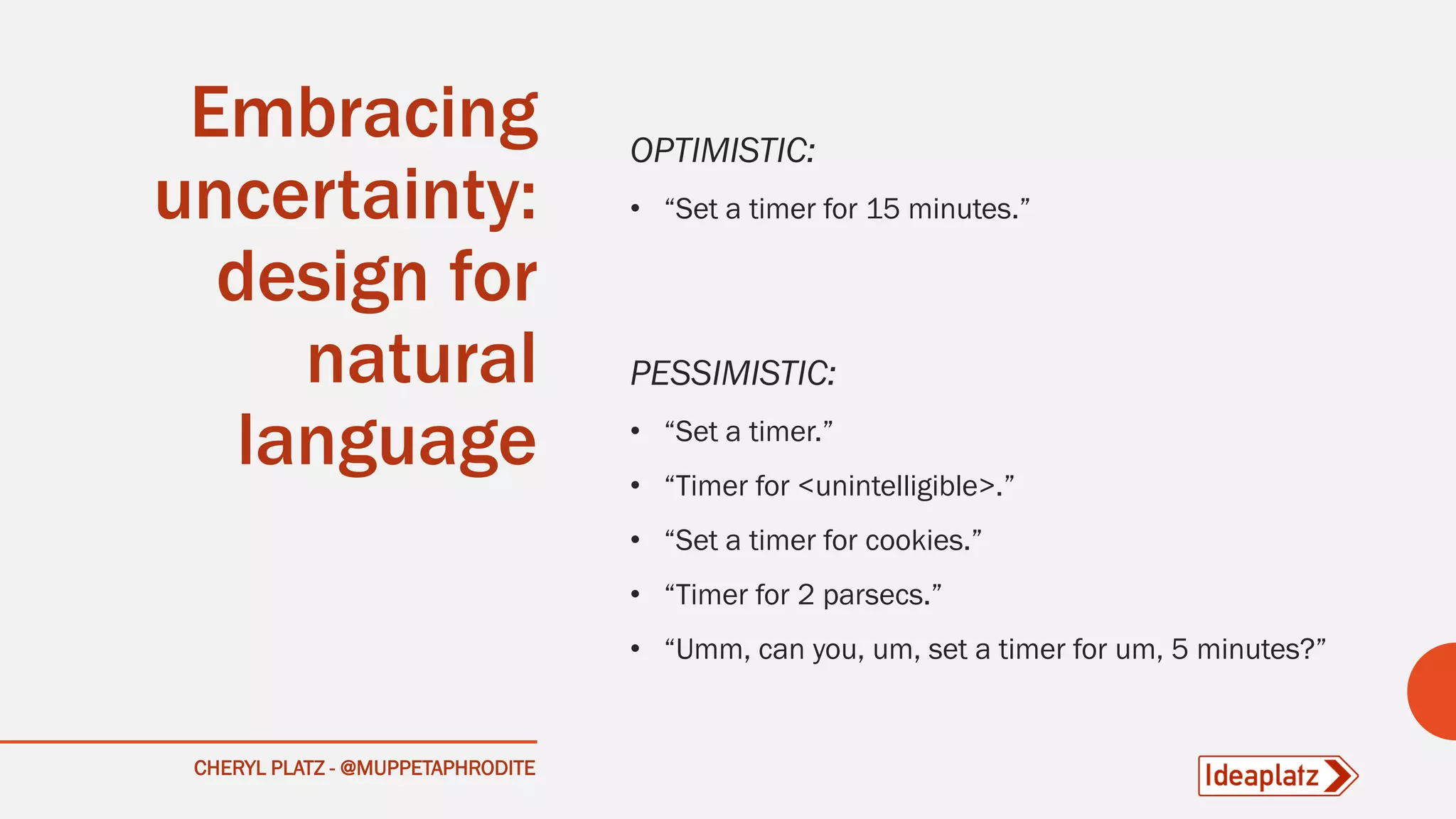 CHERYL PLATZ - @MUPPETAPHRODITE
Embracing
uncertainty:
design for
natural
language
OPTIMISTIC:
• “Set a timer for 15 minutes.”
PESSIMISTIC:
• “Set a timer.”
• “Timer for <unintelligible>.”
• “Set a timer for cookies.”
• “Timer for 2 parsecs.”
• “Umm, can you, um, set a timer for um, 5 minutes?”
 