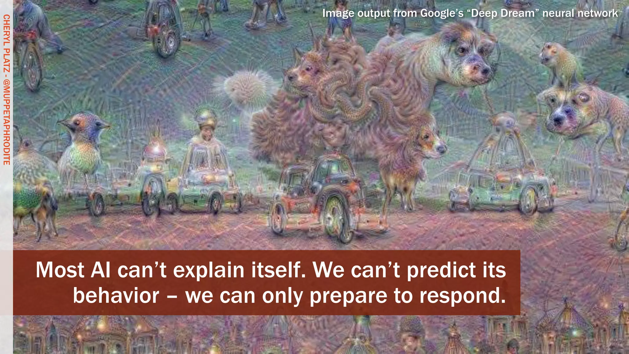 CHERYLPLATZ-@MUPPETAPHRODITE
Most AI can’t explain itself. We can’t predict its
behavior – we can only prepare to respond.
Image output from Google’s “Deep Dream” neural network
CHERYLPLATZ-@MUPPETAPHRODITE
 