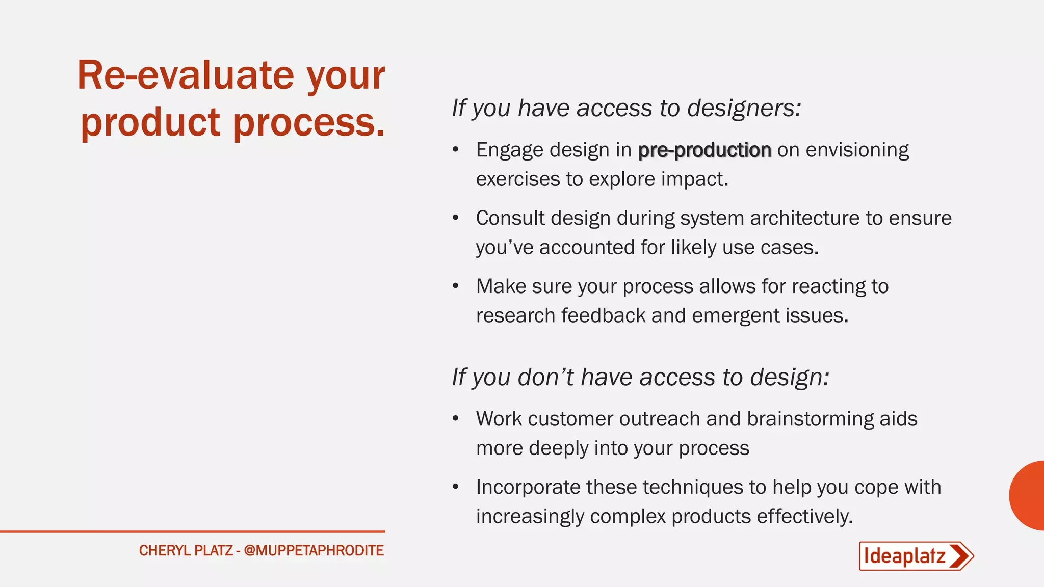 CHERYL PLATZ - @MUPPETAPHRODITE
Re-evaluate your
product process. If you have access to designers:
• Engage design in pre-production on envisioning
exercises to explore impact.
• Consult design during system architecture to ensure
you’ve accounted for likely use cases.
• Make sure your process allows for reacting to
research feedback and emergent issues.
If you don’t have access to design:
• Work customer outreach and brainstorming aids
more deeply into your process
• Incorporate these techniques to help you cope with
increasingly complex products effectively.
 