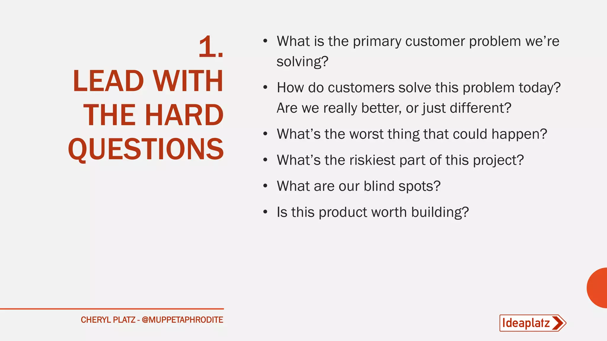 1.
LEAD WITH
THE HARD
QUESTIONS
• What is the primary customer problem we’re
solving?
• How do customers solve this problem today?
Are we really better, or just different?
• What’s the worst thing that could happen?
• What’s the riskiest part of this project?
• What are our blind spots?
• Is this product worth building?
CHERYL PLATZ - @MUPPETAPHRODITE
 