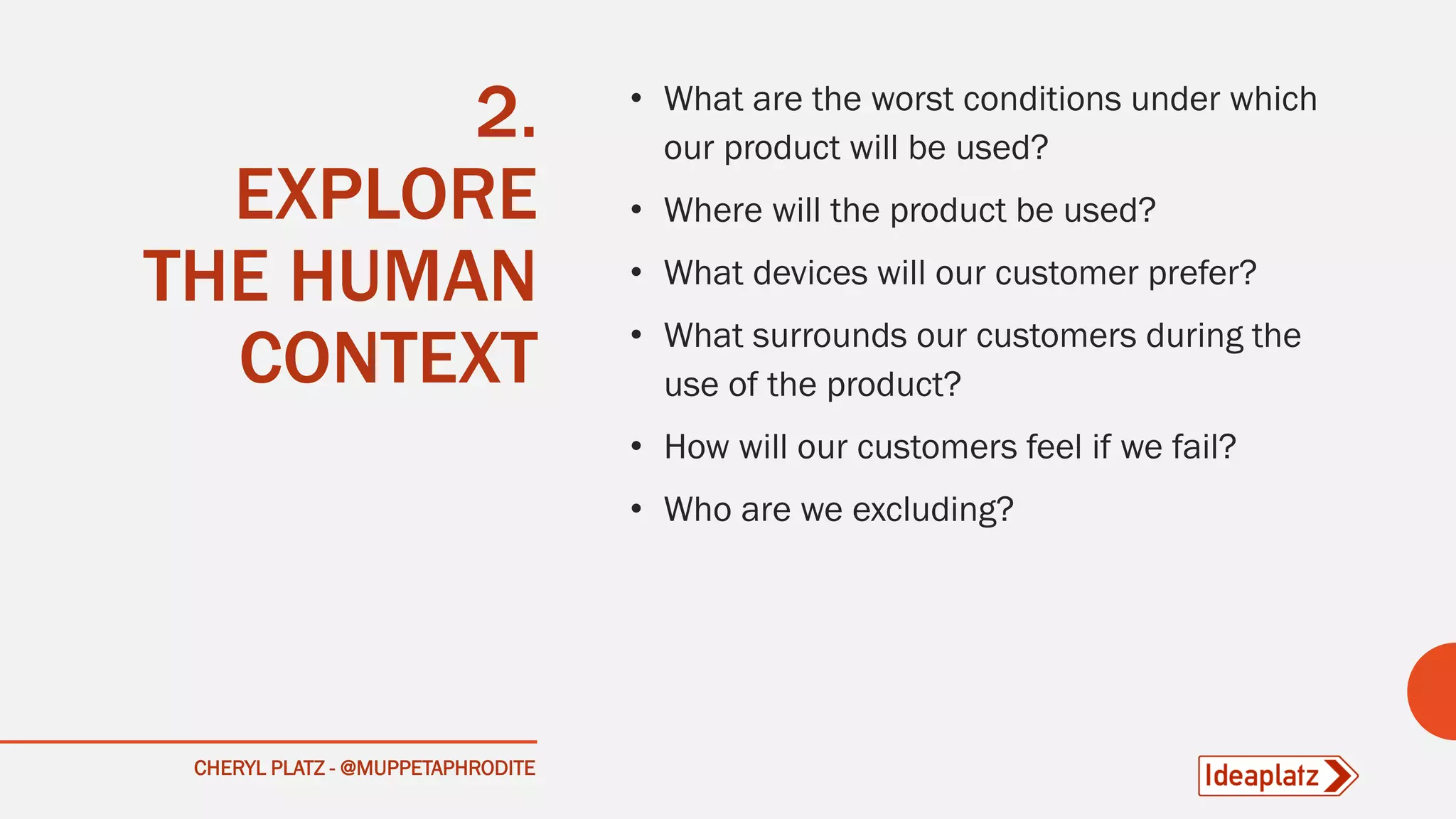 2.
EXPLORE
THE HUMAN
CONTEXT
• What are the worst conditions under which
our product will be used?
• Where will the product be used?
• What devices will our customer prefer?
• What surrounds our customers during the
use of the product?
• How will our customers feel if we fail?
• Who are we excluding?
CHERYL PLATZ - @MUPPETAPHRODITE
 