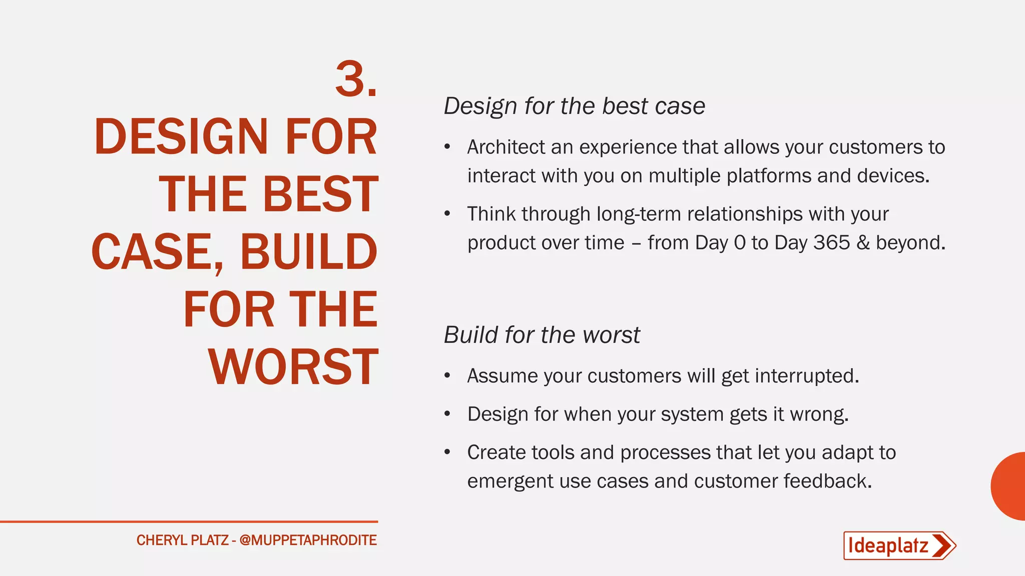 CHERYL PLATZ - @MUPPETAPHRODITE
3.
DESIGN FOR
THE BEST
CASE, BUILD
FOR THE
WORST
Design for the best case
• Architect an experience that allows your customers to
interact with you on multiple platforms and devices.
• Think through long-term relationships with your
product over time – from Day 0 to Day 365 & beyond.
Build for the worst
• Assume your customers will get interrupted.
• Design for when your system gets it wrong.
• Create tools and processes that let you adapt to
emergent use cases and customer feedback.
 