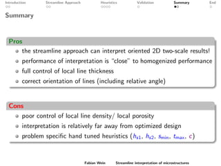 Introduction Streamline Approach Heuristics Validation Summary End
Summary
Pros
the streamline approach can interpret oriented 2D two-scale results!
performance of interpretation is “close” to homogenized performance
full control of local line thickness
correct orientation of lines (including relative angle)
Cons
poor control of local line density/ local porosity
interpretation is relatively far away from optimized design
problem speciﬁc hand tuned heuristics (hs1, hs2, smin, tmax, c)
Fabian Wein Streamline interpretation of microstructures
 
